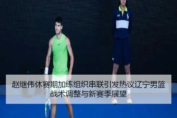赵继伟休赛期加练组织串联引发热议辽宁男篮战术调整与新赛季展望